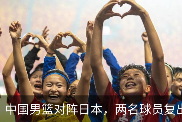 中国男篮对阵日本，两名球员复出，首发和轮换阵容将发生变化